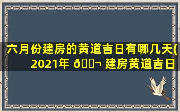 六月份建房的黄道吉日有哪几天(2021年 🐬 建房黄道吉日 🐡 一览表)